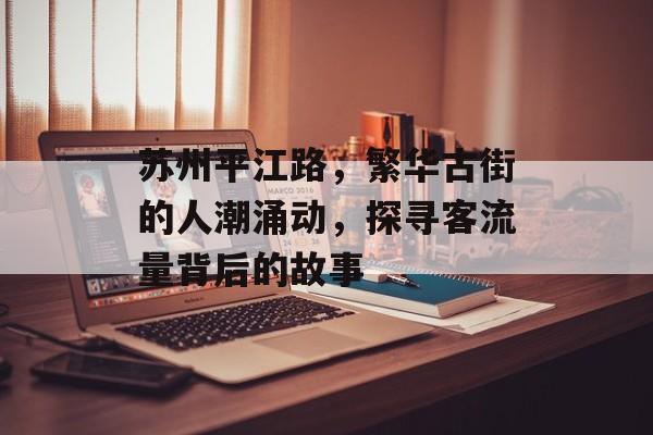 苏州平江路,繁华古街的人潮涌动,探寻客流量背后的故事 苏州平江路,繁华古街的人潮涌动,探寻客流量背后的故事