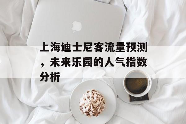 上海迪士尼客流量预测,未来乐园的人气指数分析 上海迪士尼客流量预测,未来乐园的人气指数分析