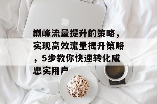 巅峰流量提升的策略,实现高效流量提升策略,5步教你快速转化成忠实用户 巅峰流量提升的策略,实现高效流量提升策略,5步教你快速转化成忠实用户