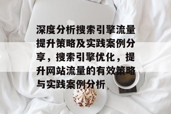 深度分析搜索引擎流量提升策略及实践案例分享,搜索引擎优化,提升网站流量的有效策略与实践案例分析 深度分析搜索引擎流量提升策略及实践案例分享,搜索引擎优化,提升网站流量的有效策略与实践案例分析
