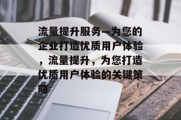 流量提升服务—为您的企业打造优质用户体验,流量提升,为您打造优质用户体验的关键策略 流量提升服务—为您的企业打造优质用户体验,流量提升,为您打造优质用户体验的关键策略