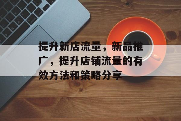 提升新店流量，新品推广，提升店铺流量的有效方法和策略分享