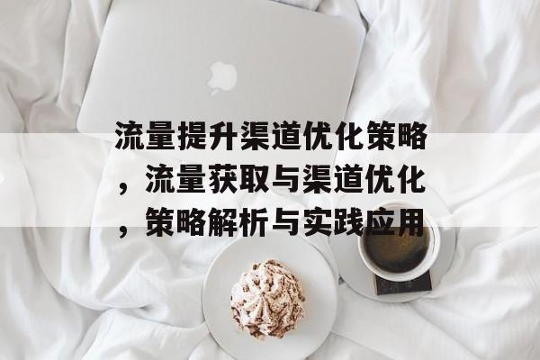 流量提升渠道优化策略,流量获取与渠道优化,策略解析与实践应用 流量提升渠道优化策略,流量获取与渠道优化,策略解析与实践应用