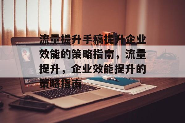 流量提升手稿提升企业效能的策略指南,流量提升,企业效能提升的策略指南 流量提升手稿提升企业效能的策略指南,流量提升,企业效能提升的策略指南