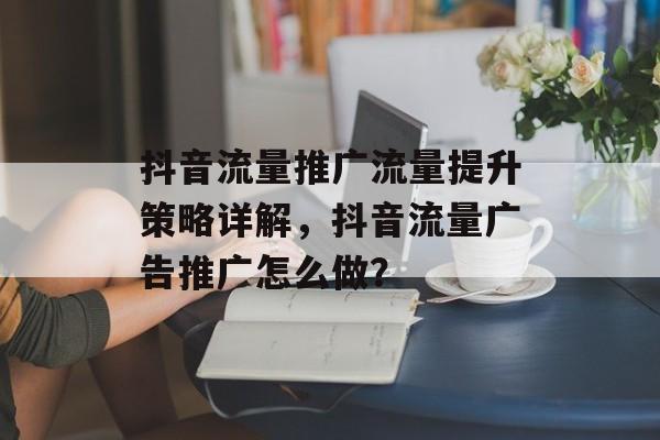 抖音流量推广流量提升策略详解,抖音流量广告推广怎么做? 抖音流量推广流量提升策略详解,抖音流量广告推广怎么做?