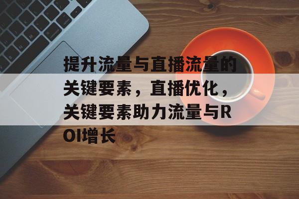 提升流量与直播流量的关键要素,直播优化,关键要素助力流量与ROI增长 提升流量与直播流量的关键要素,直播优化,关键要素助力流量与ROI增长