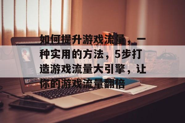 如何提升游戏流量,一种实用的方法,5步打造游戏流量大引擎,让你的游戏流量翻倍 如何提升游戏流量,一种实用的方法,5步打造游戏流量大引擎,让你的游戏流量翻倍