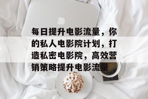 每日提升电影流量，你的私人电影院计划，打造私密电影院，高效营销策略提升电影流量