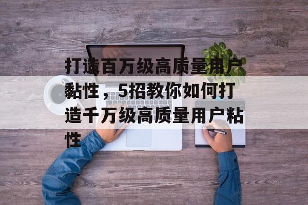 打造百万级高质量用户黏性,5招教你如何打造千万级高质量用户粘性 打造百万级高质量用户黏性,5招教你如何打造千万级高质量用户粘性