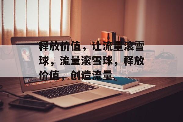 释放价值,让流量滚雪球,流量滚雪球,释放价值,创造流量 释放价值,让流量滚雪球,流量滚雪球,释放价值,创造流量