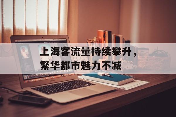 上海客流量持续攀升,繁华都市魅力不减 上海客流量持续攀升,繁华都市魅力不减