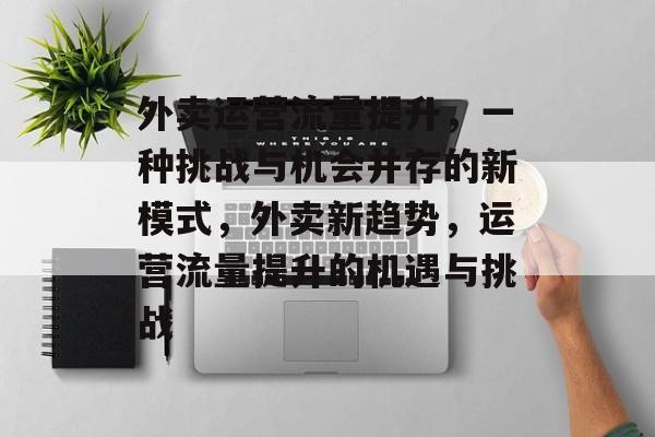 外卖运营流量提升,一种挑战与机会并存的新模式,外卖新趋势,运营流量提升的机遇与挑战 外卖运营流量提升,一种挑战与机会并存的新模式,外卖新趋势,运营流量提升的机遇与挑战