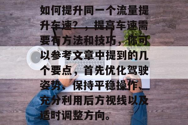 如何提升同一个流量提升车速?,提高车速需要有方法和技巧,你可以参考文章中提到的几个要点,首先优化驾驶姿势、保持平稳操作、充分利用后方视线以及适时调整方向。 如何提升同一个流量提升车速?,提高车速需要有方法和技巧,你可以参考文章中提到的几个要点,首先优化驾驶姿势、保持平稳操作、充分利用后方视线以及适时调整方向。