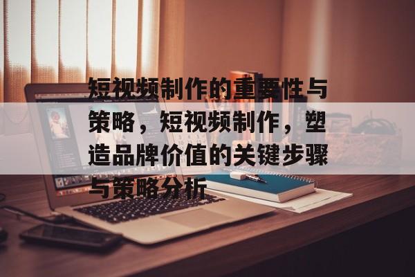 短视频制作的重要性与策略,短视频制作,塑造品牌价值的关键步骤与策略分析 短视频制作的重要性与策略,短视频制作,塑造品牌价值的关键步骤与策略分析