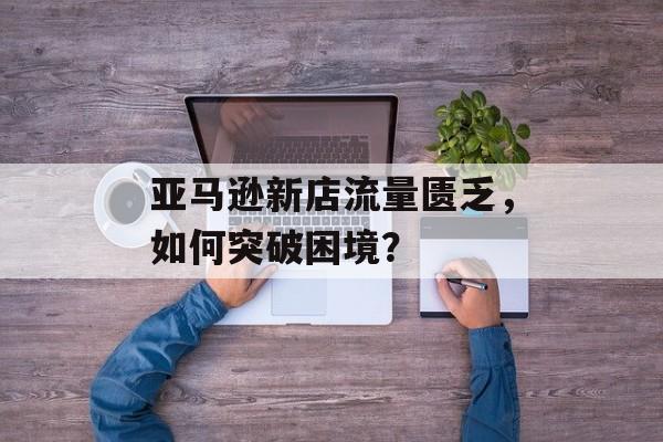 亚马逊新店流量匮乏,如何突破困境? 亚马逊新店流量匮乏,如何突破困境?