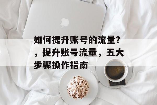 如何提升账号的流量?,提升账号流量,五大步骤操作指南 如何提升账号的流量?,提升账号流量,五大步骤操作指南
