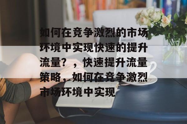 如何在竞争激烈的市场环境中实现快速的提升流量？，快速提升流量策略，如何在竞争激烈市场环境中实现
