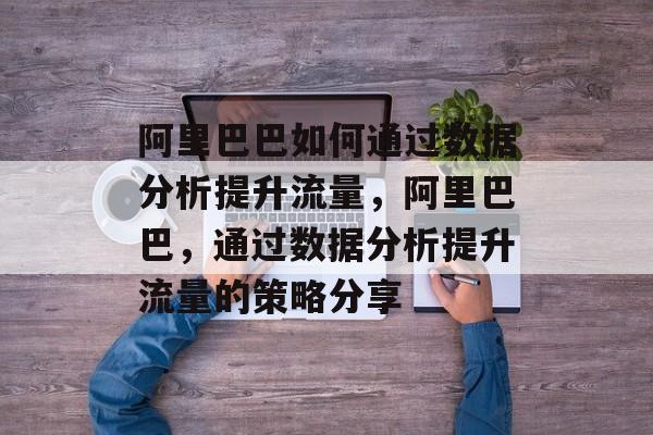 阿里巴巴如何通过数据分析提升流量,阿里巴巴,通过数据分析提升流量的策略分享 阿里巴巴如何通过数据分析提升流量,阿里巴巴,通过数据分析提升流量的策略分享