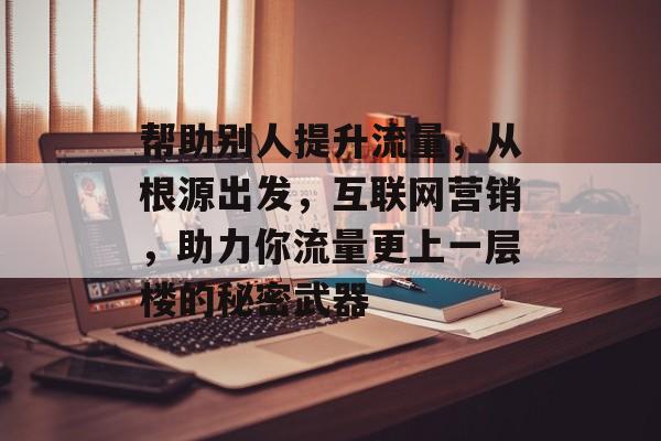 帮助别人提升流量,从根源出发,互联网营销,助力你流量更上一层楼的秘密武器 帮助别人提升流量,从根源出发,互联网营销,助力你流量更上一层楼的秘密武器