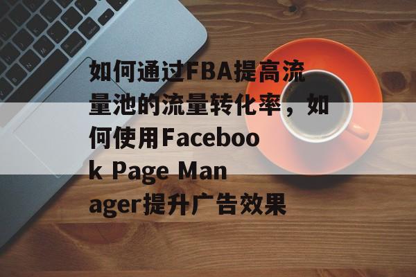 如何通过FBA提高流量池的流量转化率,如何使用Facebook Page Manager提升广告效果 如何通过FBA提高流量池的流量转化率,如何使用Facebook Page Manager提升广告效果