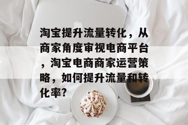 淘宝提升流量转化，从商家角度审视电商平台，淘宝电商商家运营策略，如何提升流量和转化率?