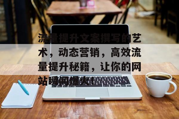 流量提升文案撰写的艺术,动态营销,高效流量提升秘籍,让你的网站瞬间爆火! 流量提升文案撰写的艺术,动态营销,高效流量提升秘籍,让你的网站瞬间爆火!