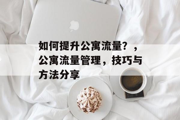 如何提升公寓流量?,公寓流量管理,技巧与方法分享 如何提升公寓流量?,公寓流量管理,技巧与方法分享