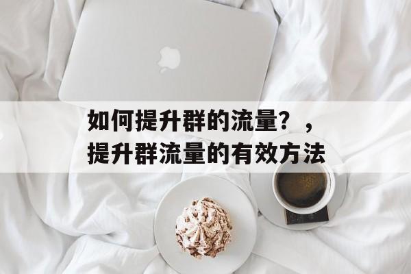 如何提升群的流量?,提升群流量的有效方法 如何提升群的流量?,提升群流量的有效方法