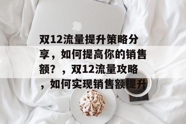 双12流量提升策略分享，如何提高你的销售额？，双12流量攻略，如何实现销售额提升