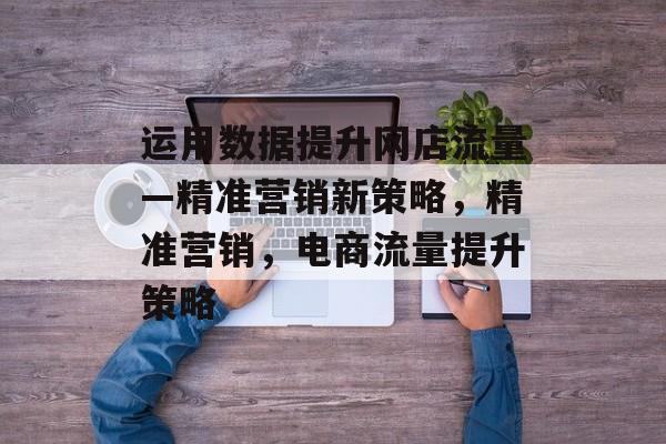 运用数据提升网店流量—精准营销新策略，精准营销，电商流量提升策略