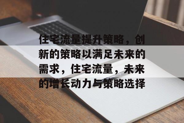 住宅流量提升策略，创新的策略以满足未来的需求，住宅流量，未来的增长动力与策略选择