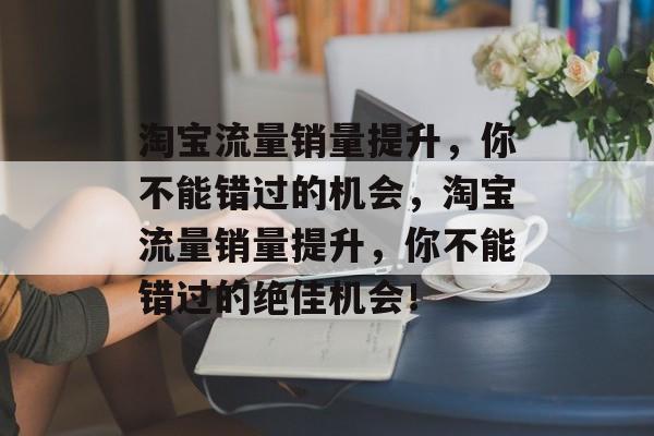 淘宝流量销量提升,你不能错过的机会,淘宝流量销量提升,你不能错过的绝佳机会! 淘宝流量销量提升,你不能错过的机会,淘宝流量销量提升,你不能错过的绝佳机会!
