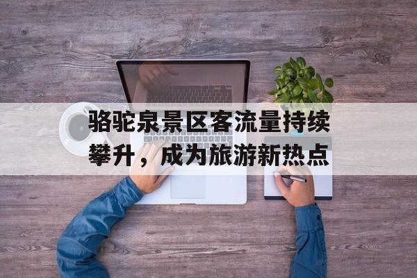 骆驼泉景区客流量持续攀升,成为旅游新热点 骆驼泉景区客流量持续攀升,成为旅游新热点
