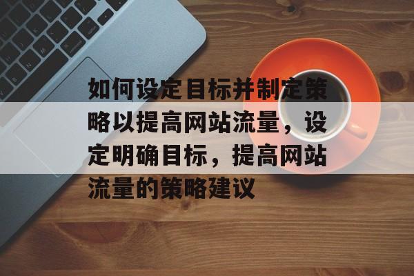 如何设定目标并制定策略以提高网站流量,设定明确目标,提高网站流量的策略建议 如何设定目标并制定策略以提高网站流量,设定明确目标,提高网站流量的策略建议