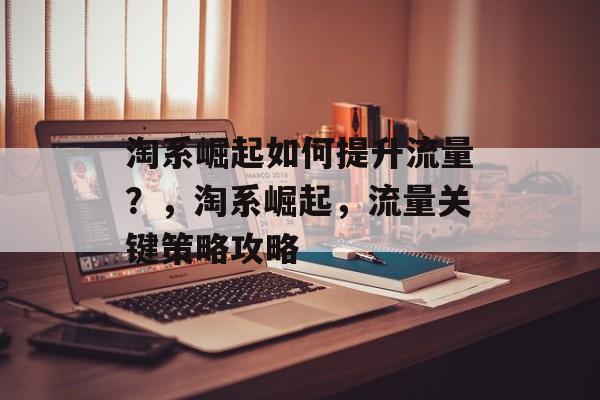 淘系崛起如何提升流量?,淘系崛起,流量关键策略攻略 淘系崛起如何提升流量?,淘系崛起,流量关键策略攻略