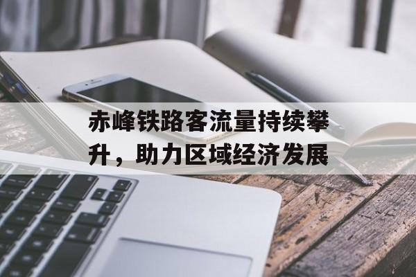 赤峰铁路客流量持续攀升,助力区域经济发展 赤峰铁路客流量持续攀升,助力区域经济发展