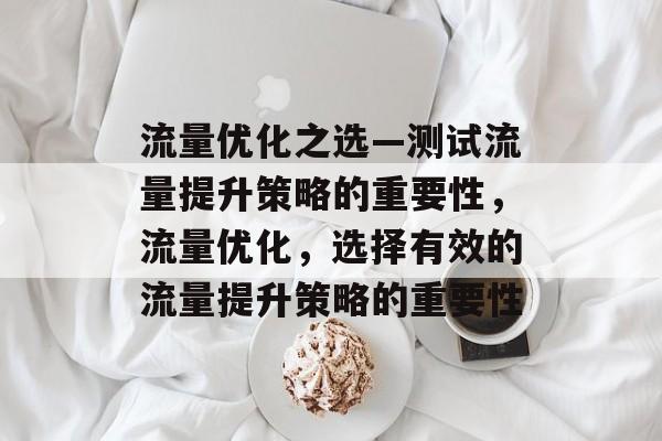 流量优化之选—测试流量提升策略的重要性,流量优化,选择有效的流量提升策略的重要性 流量优化之选—测试流量提升策略的重要性,流量优化,选择有效的流量提升策略的重要性