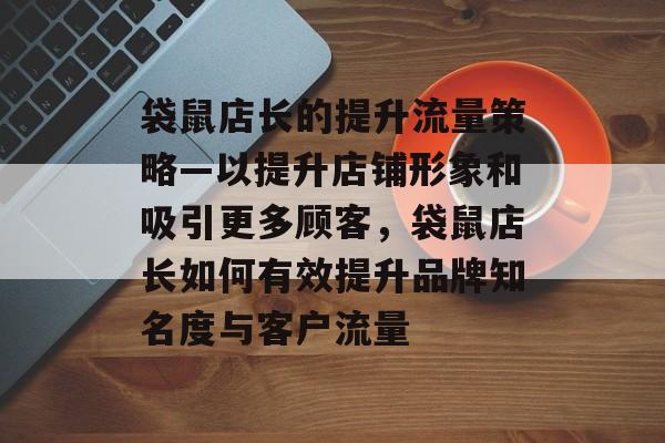 袋鼠店长的提升流量策略—以提升店铺形象和吸引更多顾客,袋鼠店长如何有效提升品牌知名度与客户流量 袋鼠店长的提升流量策略—以提升店铺形象和吸引更多顾客,袋鼠店长如何有效提升品牌知名度与客户流量