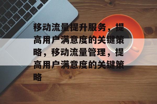 移动流量提升服务,提高用户满意度的关键策略,移动流量管理,提高用户满意度的关键策略 移动流量提升服务,提高用户满意度的关键策略,移动流量管理,提高用户满意度的关键策略