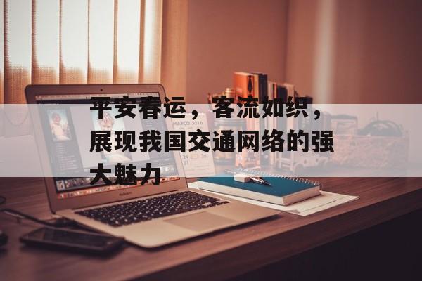 平安春运,客流如织,展现我国交通网络的强大魅力 平安春运,客流如织,展现我国交通网络的强大魅力