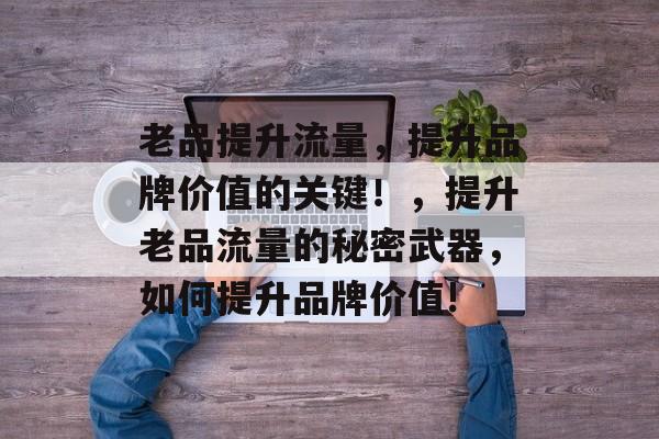 老品提升流量,提升品牌价值的关键!,提升老品流量的秘密武器,如何提升品牌价值! 老品提升流量,提升品牌价值的关键!,提升老品流量的秘密武器,如何提升品牌价值!