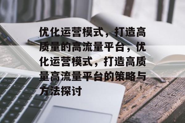 优化运营模式,打造高质量的高流量平台,优化运营模式,打造高质量高流量平台的策略与方法探讨 优化运营模式,打造高质量的高流量平台,优化运营模式,打造高质量高流量平台的策略与方法探讨