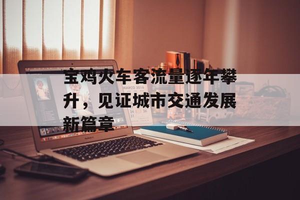 宝鸡火车客流量逐年攀升,见证城市交通发展新篇章 宝鸡火车客流量逐年攀升,见证城市交通发展新篇章