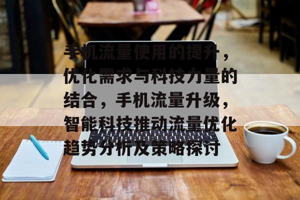 手机流量使用的提升,优化需求与科技力量的结合,手机流量升级,智能科技推动流量优化趋势分析及策略探讨 手机流量使用的提升,优化需求与科技力量的结合,手机流量升级,智能科技推动流量优化趋势分析及策略探讨