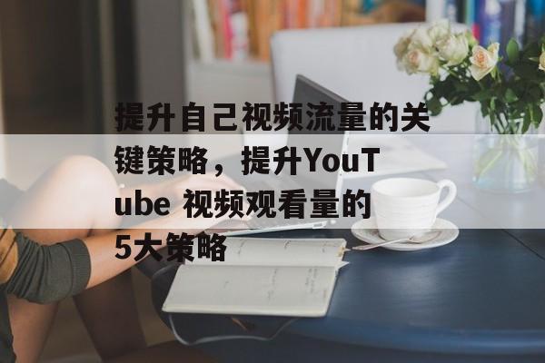 提升自己视频流量的关键策略，提升YouTube 视频观看量的5大策略