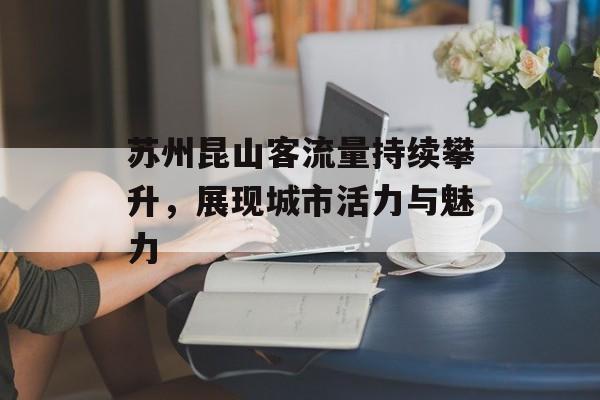 苏州昆山客流量持续攀升,展现城市活力与魅力 苏州昆山客流量持续攀升,展现城市活力与魅力