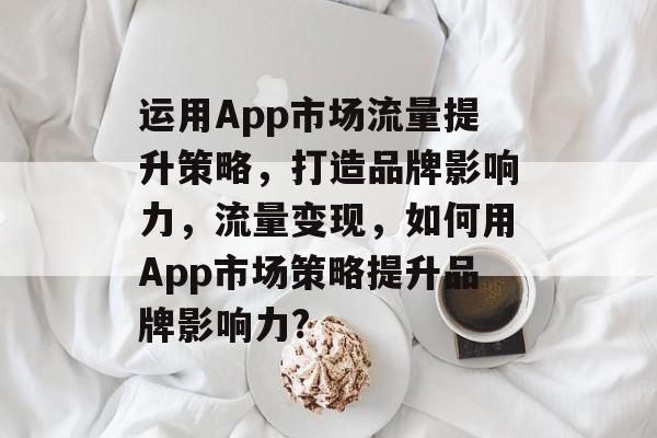 运用App市场流量提升策略,打造品牌影响力,流量变现,如何用App市场策略提升品牌影响力? 运用App市场流量提升策略,打造品牌影响力,流量变现,如何用App市场策略提升品牌影响力?