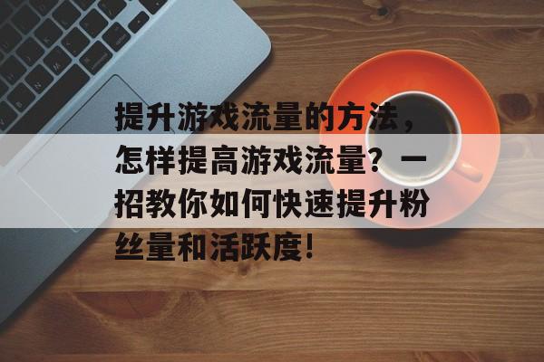 提升游戏流量的方法,怎样提高游戏流量?一招教你如何快速提升粉丝量和活跃度! 提升游戏流量的方法,怎样提高游戏流量?一招教你如何快速提升粉丝量和活跃度!