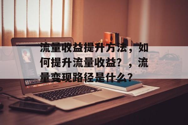 流量收益提升方法，如何提升流量收益？，流量变现路径是什么？