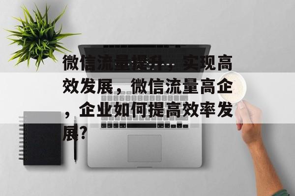 微信流量提升,实现高效发展,微信流量高企,企业如何提高效率发展? 微信流量提升,实现高效发展,微信流量高企,企业如何提高效率发展?